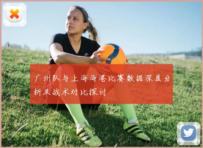 广州队与上海海港比赛数据深度分析及战术对比探讨