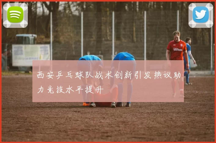 西安乒乓球队战术创新引发热议助力竞技水平提升