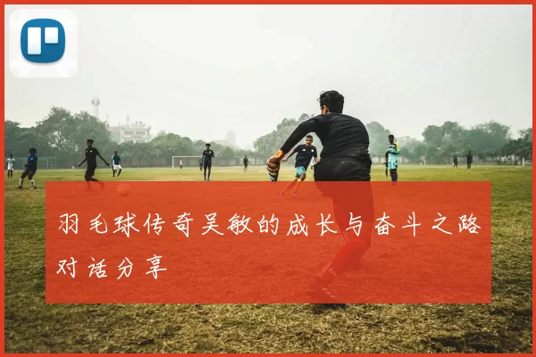 羽毛球传奇吴敏的成长与奋斗之路对话分享