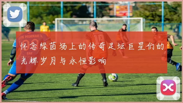 怀念绿茵场上的传奇足坛巨星们的光辉岁月与永恒影响