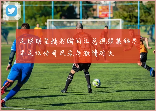 足球明星精彩瞬间汇总视频集锦尽享足坛传奇风采与激情对决