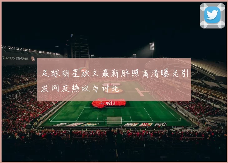 足球明星欧文最新胖照高清曝光引发网友热议与讨论