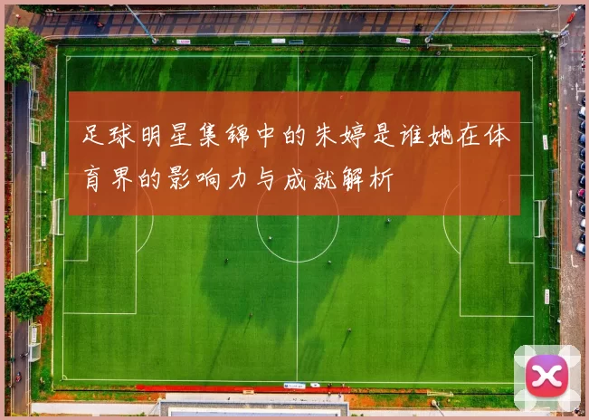 足球明星集锦中的朱婷是谁她在体育界的影响力与成就解析