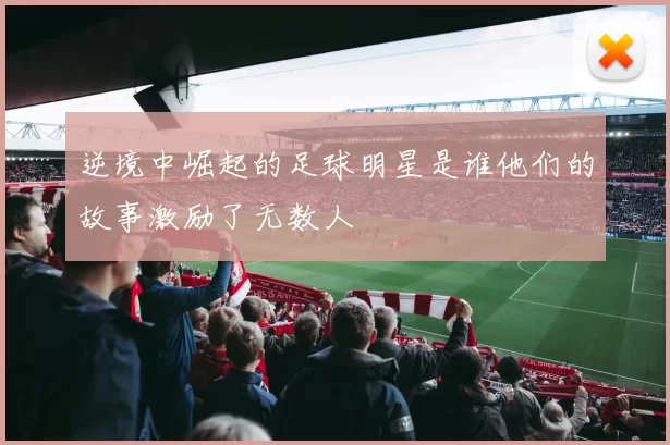 逆境中崛起的足球明星是谁他们的故事激励了无数人
