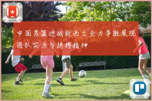 中国男篮迎战新西兰全力争胜展现团队实力与拼搏精神