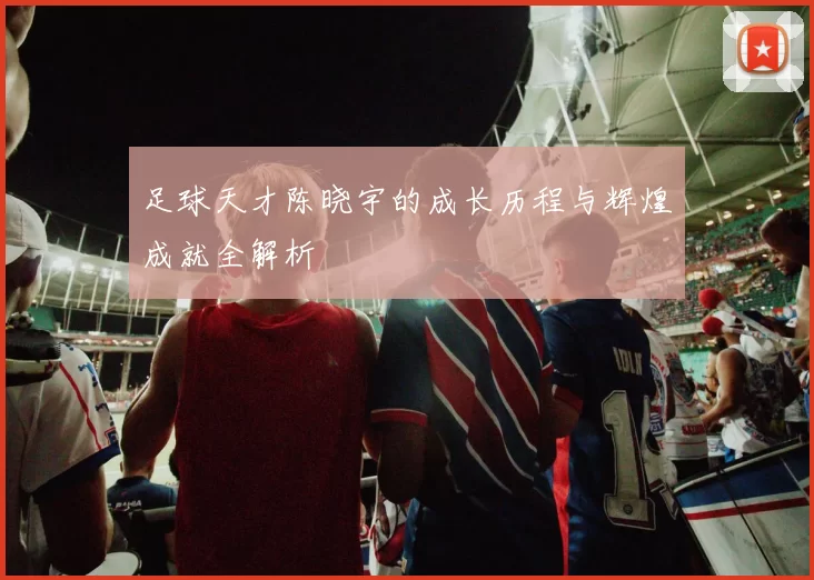足球天才陈晓宇的成长历程与辉煌成就全解析