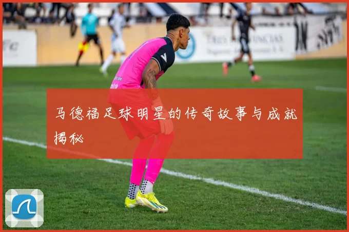 马德福足球明星的传奇故事与成就揭秘
