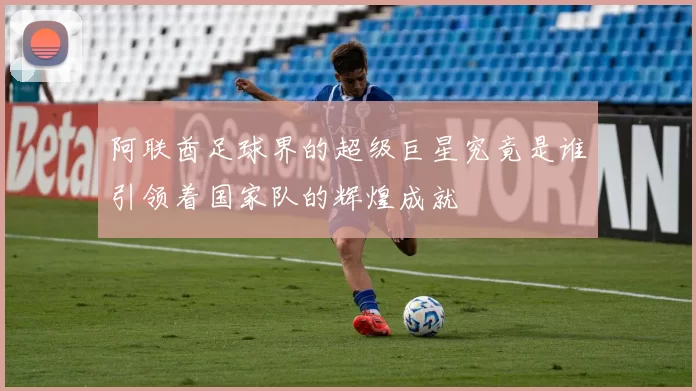 阿联酋足球界的超级巨星究竟是谁引领着国家队的辉煌成就