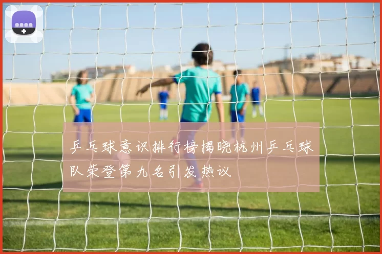 乒乓球意识排行榜揭晓杭州乒乓球队荣登第九名引发热议