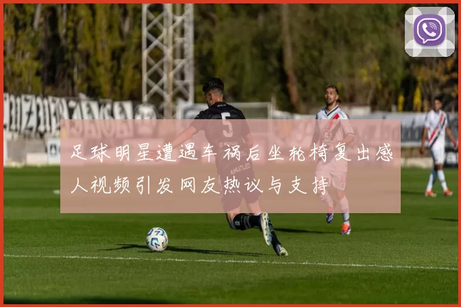 足球明星遭遇车祸后坐轮椅复出感人视频引发网友热议与支持