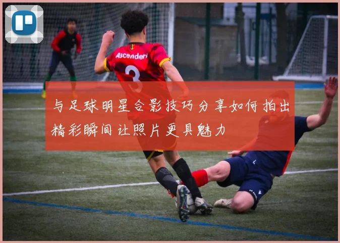 与足球明星合影技巧分享如何拍出精彩瞬间让照片更具魅力