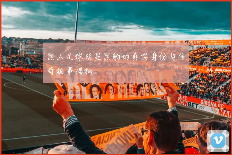 黑人足球明星黑豹的真实身份与传奇故事揭秘