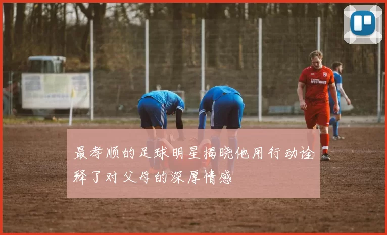 最孝顺的足球明星揭晓他用行动诠释了对父母的深厚情感
