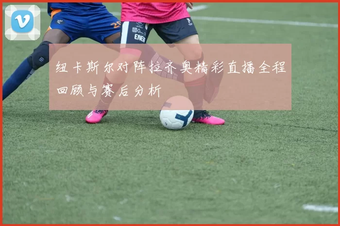 纽卡斯尔对阵拉齐奥精彩直播全程回顾与赛后分析