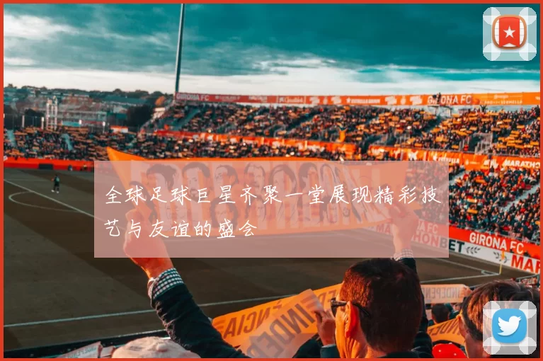 全球足球巨星齐聚一堂展现精彩技艺与友谊的盛会