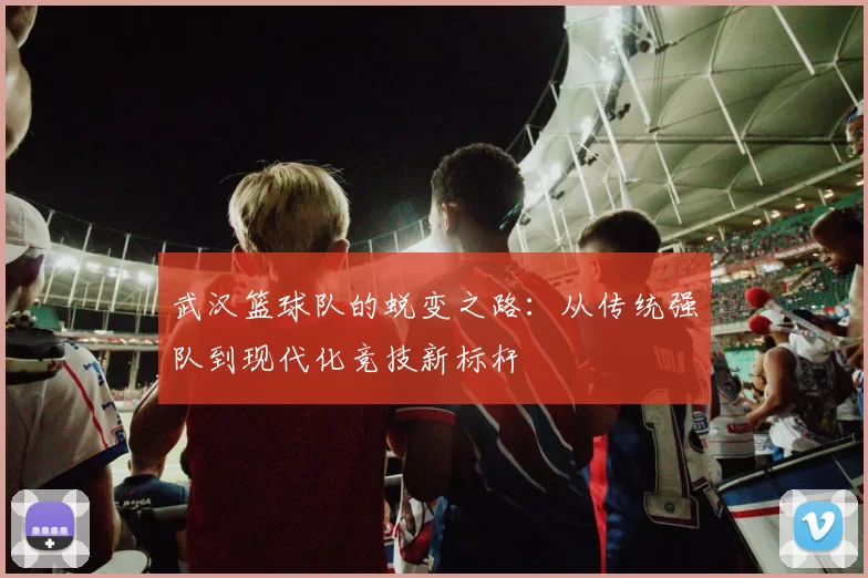 武汉篮球队的蜕变之路：从传统强队到现代化竞技新标杆