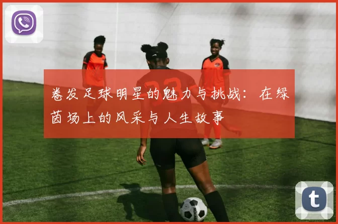 卷发足球明星的魅力与挑战：在绿茵场上的风采与人生故事