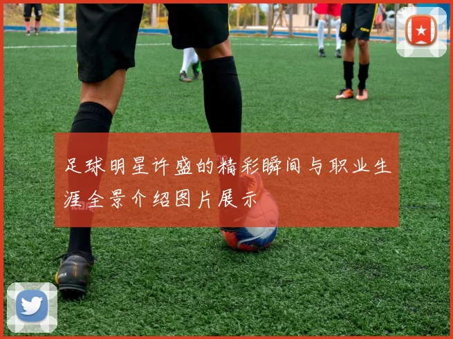 足球明星许盛的精彩瞬间与职业生涯全景介绍图片展示