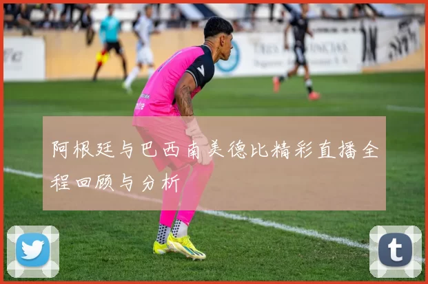 阿根廷与巴西南美德比精彩直播全程回顾与分析