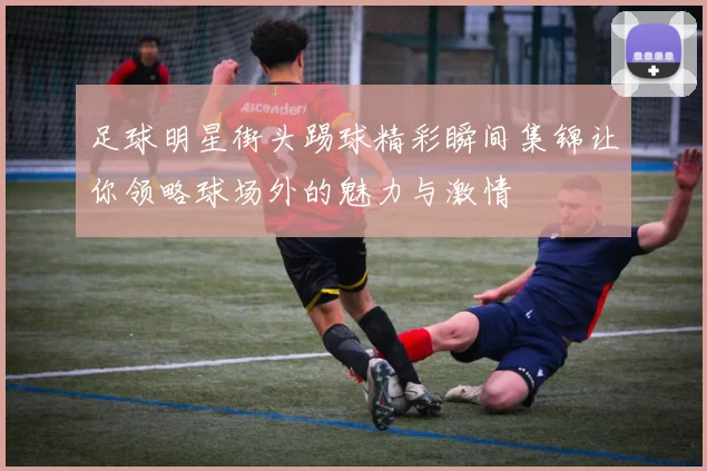 足球明星街头踢球精彩瞬间集锦让你领略球场外的魅力与激情