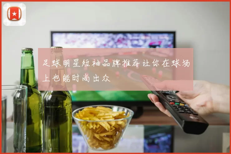 足球明星短袖品牌推荐让你在球场上也能时尚出众