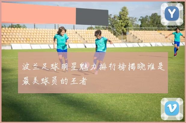 波兰足球明星魅力排行榜揭晓谁是最美球员的王者