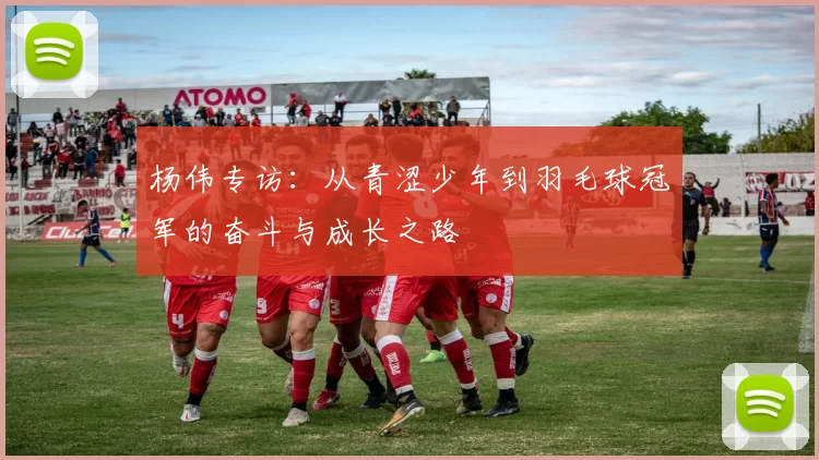 杨伟专访：从青涩少年到羽毛球冠军的奋斗与成长之路