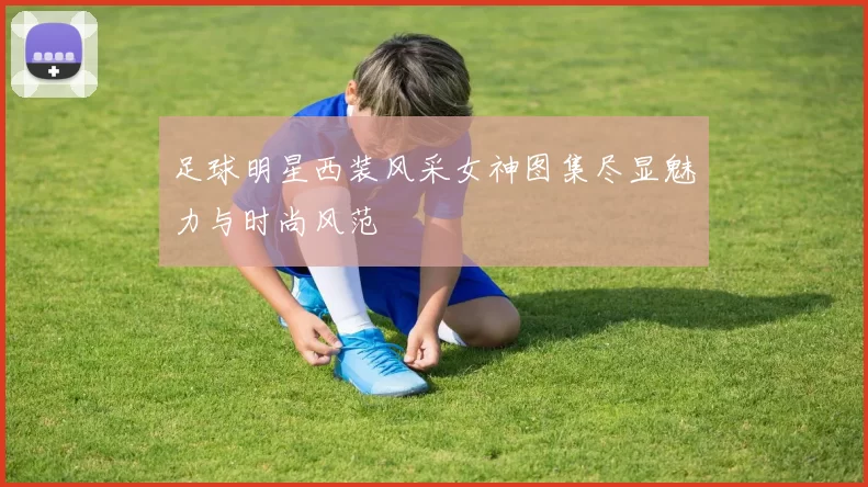 足球明星西装风采女神图集尽显魅力与时尚风范
