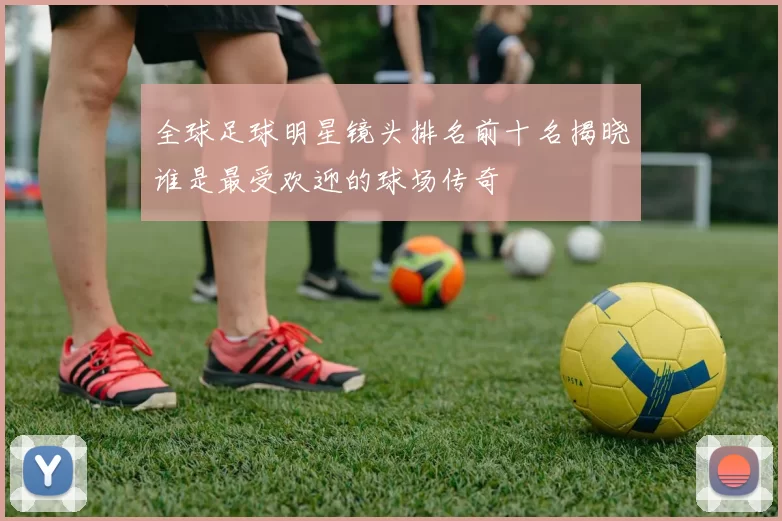 全球足球明星镜头排名前十名揭晓谁是最受欢迎的球场传奇