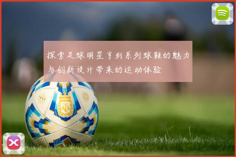 探索足球明星亨利系列球鞋的魅力与创新设计带来的运动体验