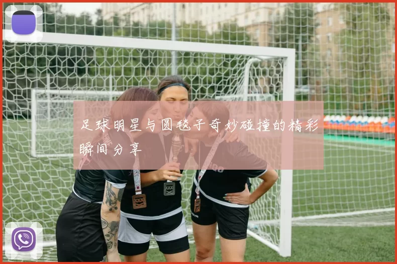足球明星与圆毯子奇妙碰撞的精彩瞬间分享