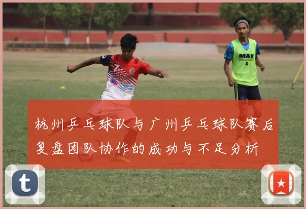 杭州乒乓球队与广州乒乓球队赛后复盘团队协作的成功与不足分析