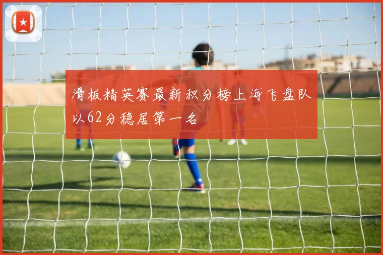 滑板精英赛最新积分榜上海飞盘队以62分稳居第一名