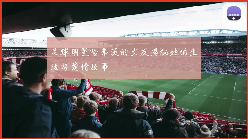 足球明星哈弗茨的女友揭秘她的生活与爱情故事