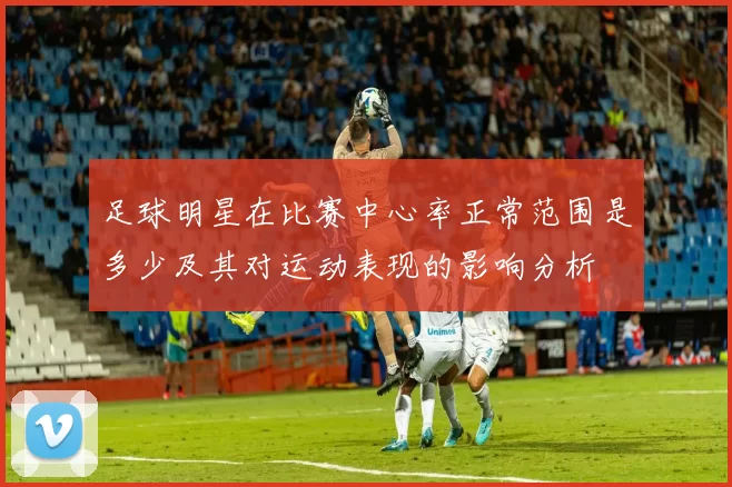 足球明星在比赛中心率正常范围是多少及其对运动表现的影响分析