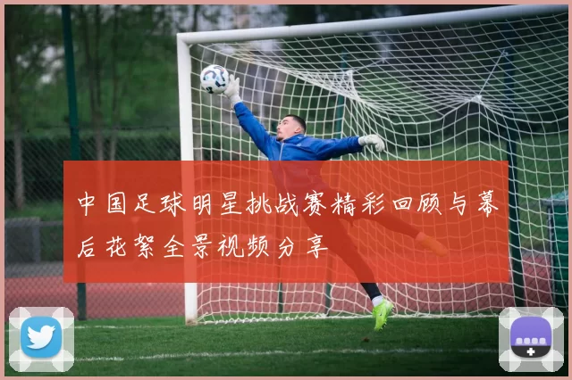 中国足球明星挑战赛精彩回顾与幕后花絮全景视频分享