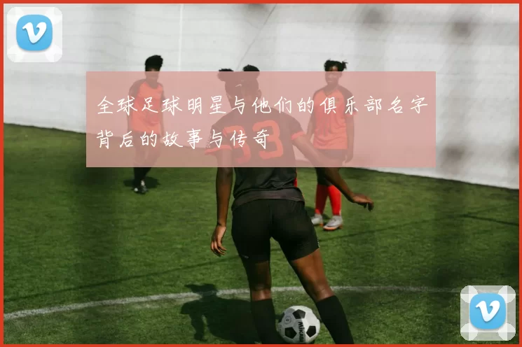 全球足球明星与他们的俱乐部名字背后的故事与传奇