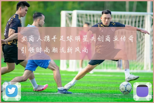女商人携手足球明星共创商业传奇引领时尚潮流新风尚