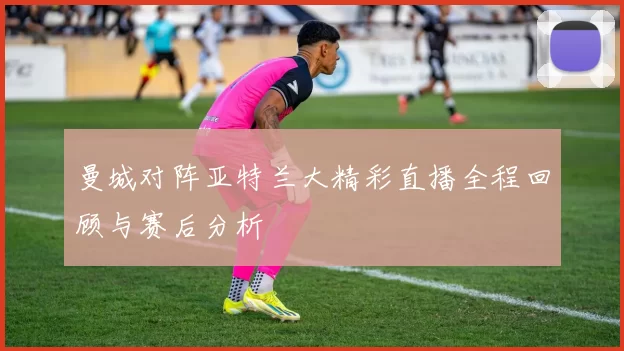 曼城对阵亚特兰大精彩直播全程回顾与赛后分析