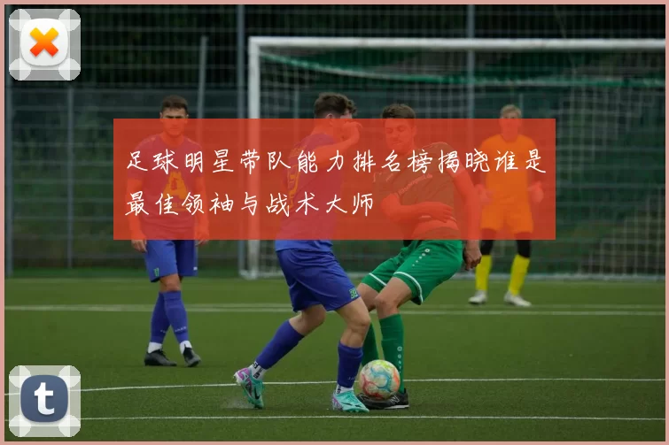 足球明星带队能力排名榜揭晓谁是最佳领袖与战术大师