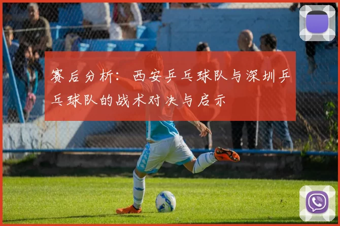 赛后分析：西安乒乓球队与深圳乒乓球队的战术对决与启示