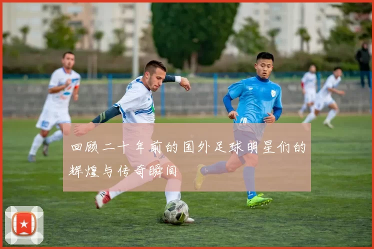 回顾二十年前的国外足球明星们的辉煌与传奇瞬间