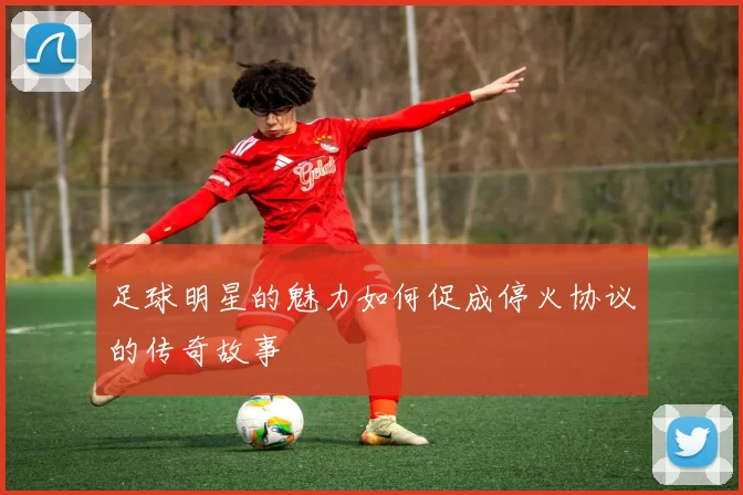 足球明星的魅力如何促成停火协议的传奇故事