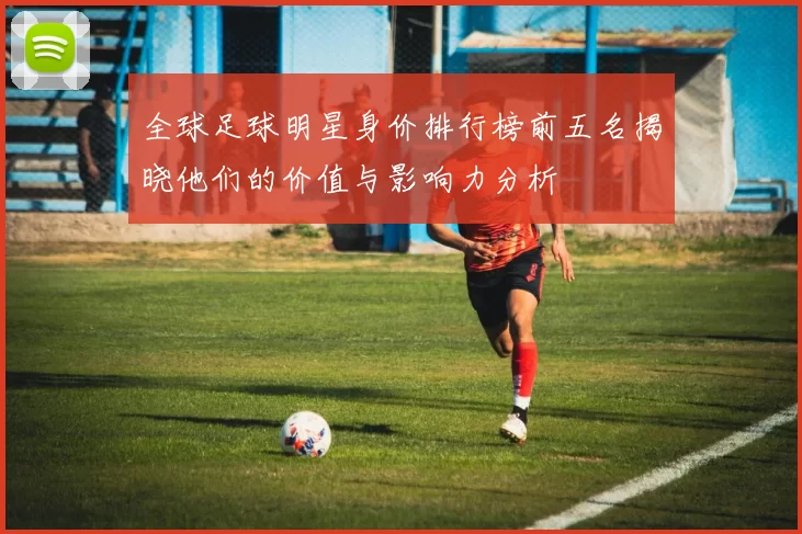 全球足球明星身价排行榜前五名揭晓他们的价值与影响力分析