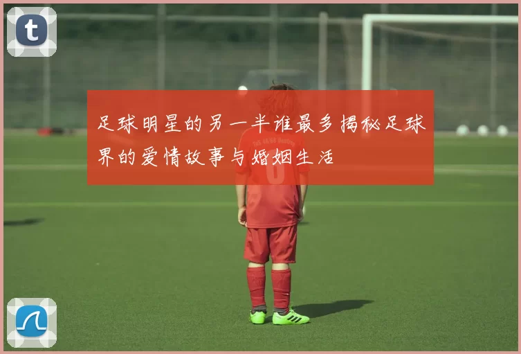 足球明星的另一半谁最多揭秘足球界的爱情故事与婚姻生活