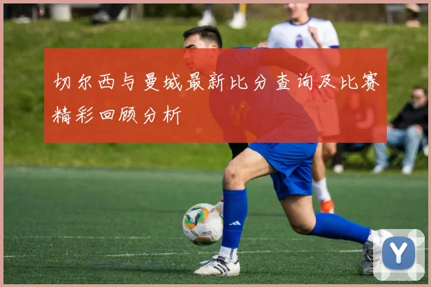 切尔西与曼城最新比分查询及比赛精彩回顾分析
