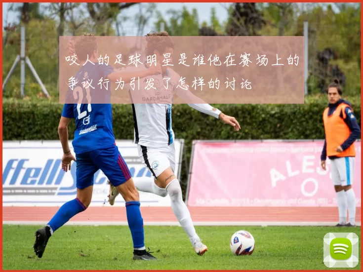 咬人的足球明星是谁他在赛场上的争议行为引发了怎样的讨论