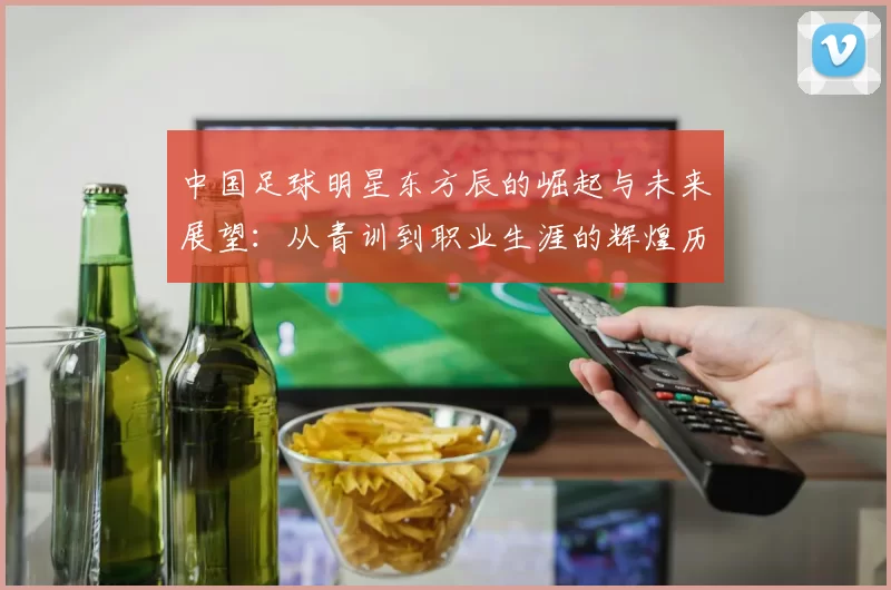 中国足球明星东方辰的崛起与未来展望：从青训到职业生涯的辉煌历程