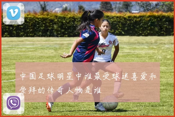 中国足球明星中谁最受球迷喜爱和崇拜的传奇人物是谁