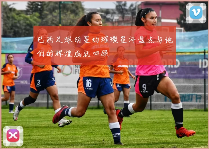 巴西足球明星的璀璨星河盘点与他们的辉煌成就回顾